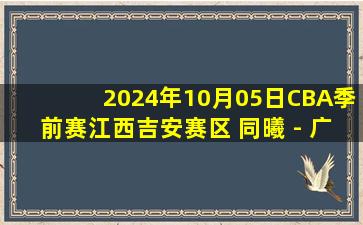 2024年10月05日CBA季前赛江西吉安赛区 同曦 - 广东 全场录像